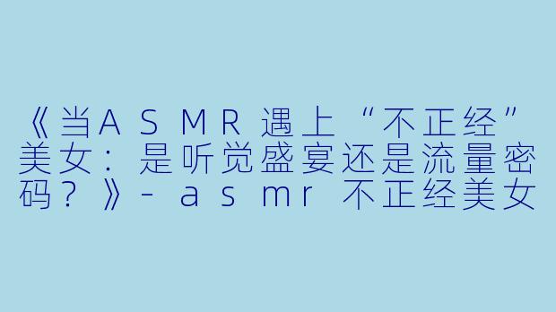 《当ASMR遇上“不正经”美女：是听觉盛宴还是流量密码？》-asmr不正经美女
