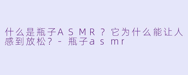 什么是瓶子ASMR?它为什么能让人感到放松?