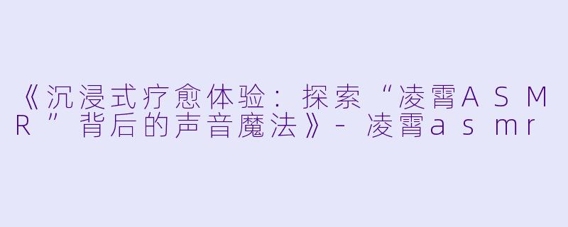 《沉浸式疗愈体验：探索“凌霄ASMR”背后的声音魔法》-凌霄asmr