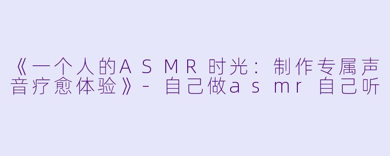 《一个人的ASMR时光：制作专属声音疗愈体验》-自己做asmr自己听