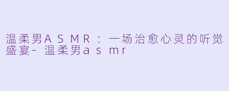 温柔男ASMR：一场治愈心灵的听觉盛宴-温柔男asmr