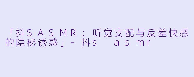 「抖SASMR：听觉支配与反差快感的隐秘诱惑」-抖s asmr