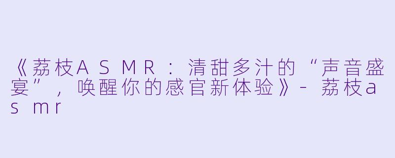 《荔枝ASMR:清甜多汁的“声音盛宴”,唤醒你的感官新体验》