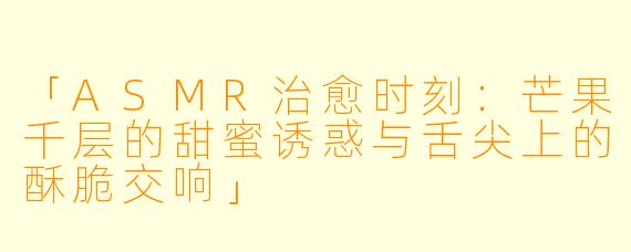 「ASMR治愈时刻：芒果千层的甜蜜诱惑与舌尖上的酥脆交响」
