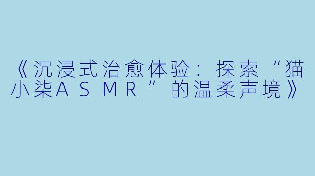 《沉浸式治愈体验：探索“猫小柒ASMR”的温柔声境》