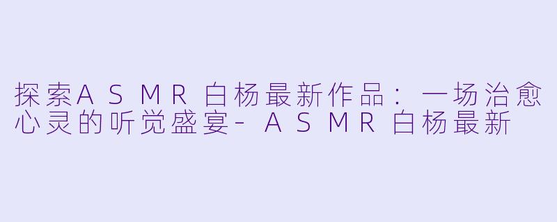 探索ASMR白杨最新作品：一场治愈心灵的听觉盛宴-ASMR白杨最新