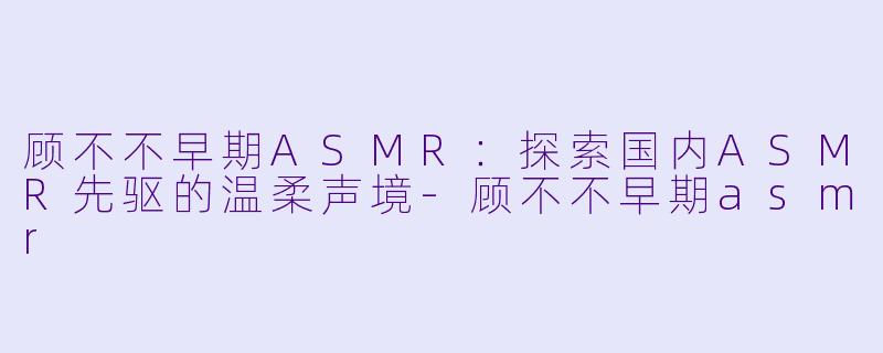 顾不不早期ASMR：探索国内ASMR先驱的温柔声境-顾不不早期asmr