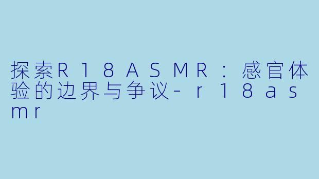 探索R18ASMR：感官体验的边界与争议-r18asmr