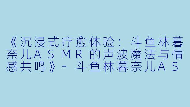 《沉浸式疗愈体验：斗鱼林暮奈儿ASMR的声波魔法与情感共鸣》-斗鱼林暮奈儿ASMR
