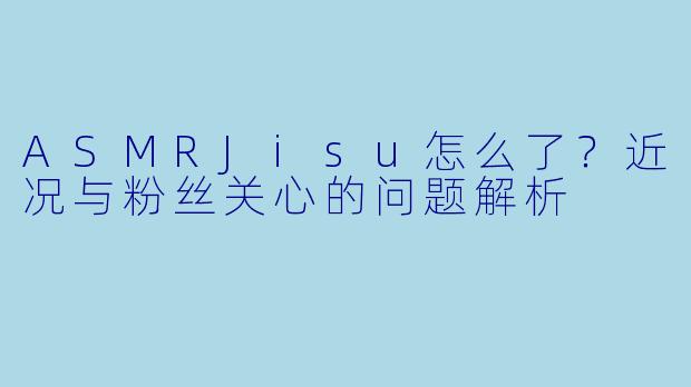 ASMRJisu怎么了？近况与粉丝关心的问题解析