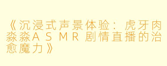 《沉浸式声景体验：虎牙肉淼淼ASMR剧情直播的治愈魔力》