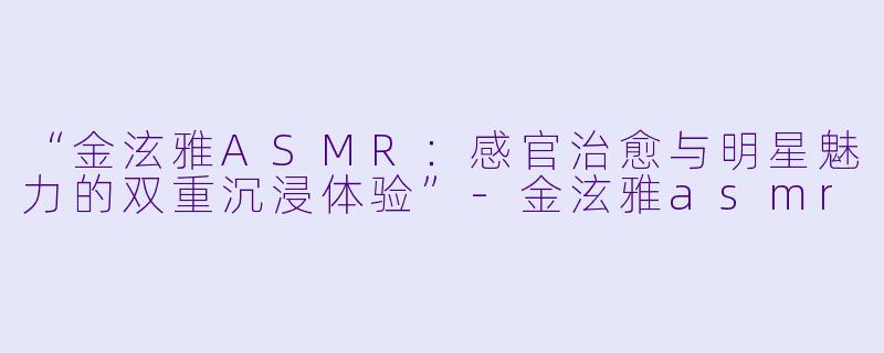 “金泫雅ASMR：感官治愈与明星魅力的双重沉浸体验”-金泫雅asmr