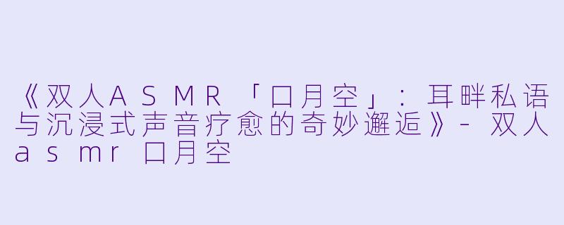 《双人ASMR「口月空」：耳畔私语与沉浸式声音疗愈的奇妙邂逅》-双人asmr口月空