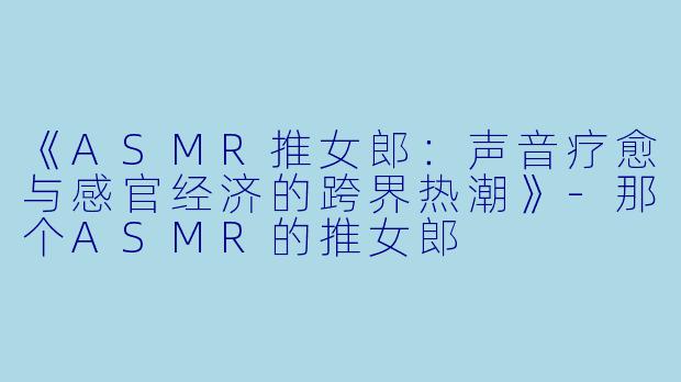 《ASMR推女郎：声音疗愈与感官经济的跨界热潮》-那个ASMR的推女郎