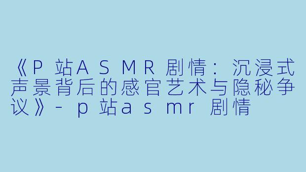 《P站ASMR剧情：沉浸式声景背后的感官艺术与隐秘争议》-p站asmr剧情