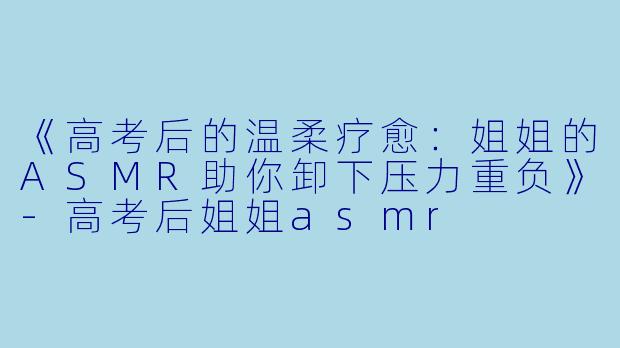 《高考后的温柔疗愈：姐姐的ASMR助你卸下压力重负》-高考后姐姐asmr