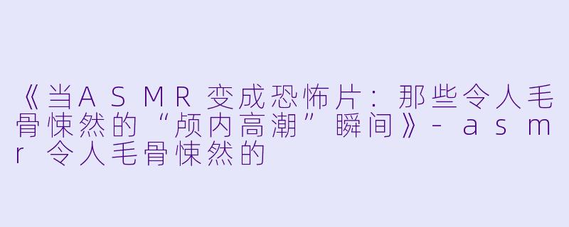 《当ASMR变成恐怖片：那些令人毛骨悚然的“颅内高潮”瞬间》-asmr令人毛骨悚然的
