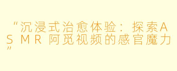“沉浸式治愈体验：探索ASMR阿觅视频的感官魔力”