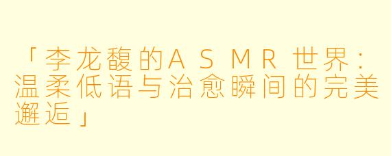 「李龙馥的ASMR世界：温柔低语与治愈瞬间的完美邂逅」