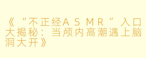 《“不正经ASMR”入口大揭秘：当颅内高潮遇上脑洞大开》