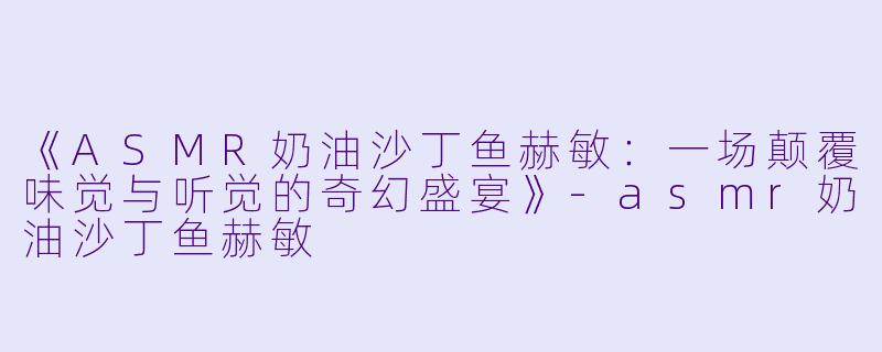 《ASMR奶油沙丁鱼赫敏：一场颠覆味觉与听觉的奇幻盛宴》-asmr奶油沙丁鱼赫敏