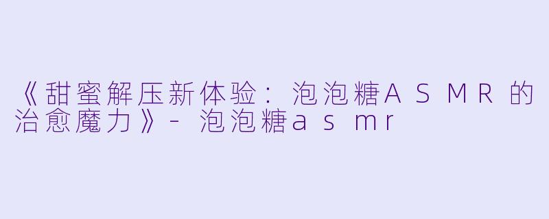 《甜蜜解压新体验：泡泡糖ASMR的治愈魔力》-泡泡糖asmr