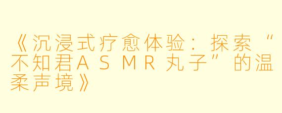 《沉浸式疗愈体验：探索“不知君ASMR丸子”的温柔声境》