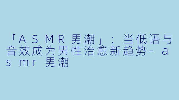 「ASMR男潮」:当低语与音效成为男性治愈新趋势