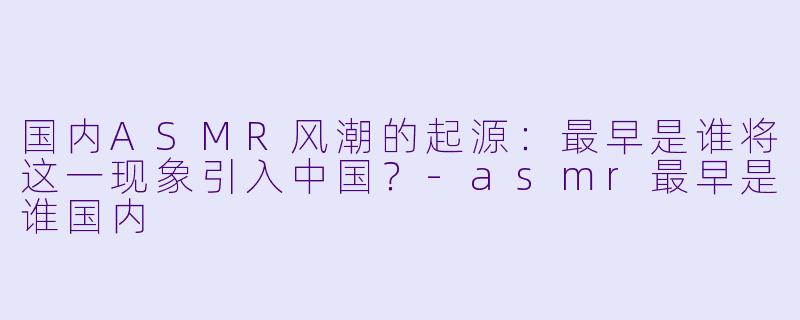 国内ASMR风潮的起源:最早是谁将这一现象引入中国?