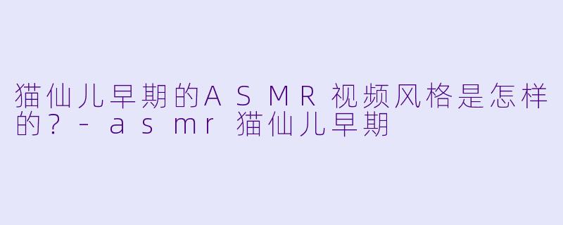 猫仙儿早期的ASMR视频风格是怎样的?