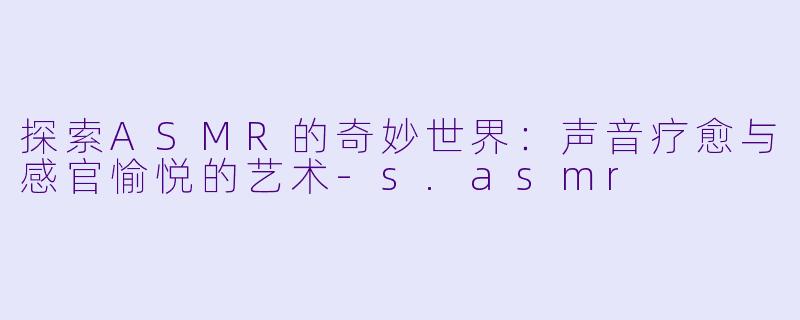 探索ASMR的奇妙世界：声音疗愈与感官愉悦的艺术-s.asmr