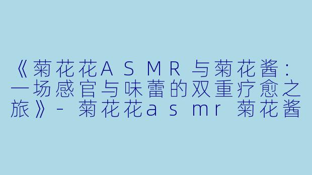 《菊花花ASMR与菊花酱：一场感官与味蕾的双重疗愈之旅》-菊花花asmr菊花酱