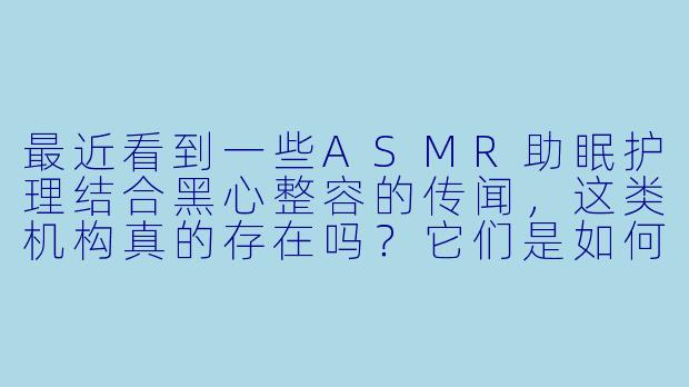 最近看到一些ASMR助眠护理结合黑心整容的传闻，这类机构真的存在吗？它们是如何利用ASMR进行欺诈的？