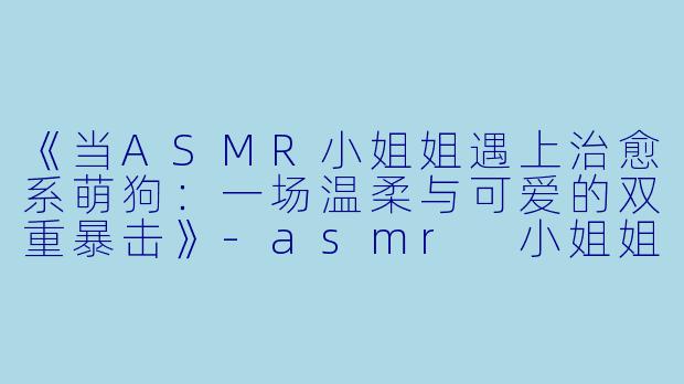 《当ASMR小姐姐遇上治愈系萌狗：一场温柔与可爱的双重暴击》-asmr 小姐姐 狗