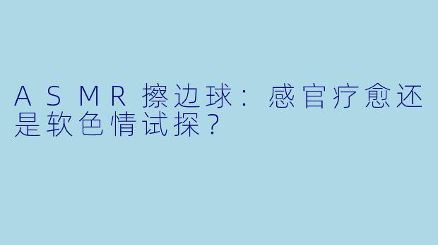 ASMR擦边球：感官疗愈还是软色情试探？