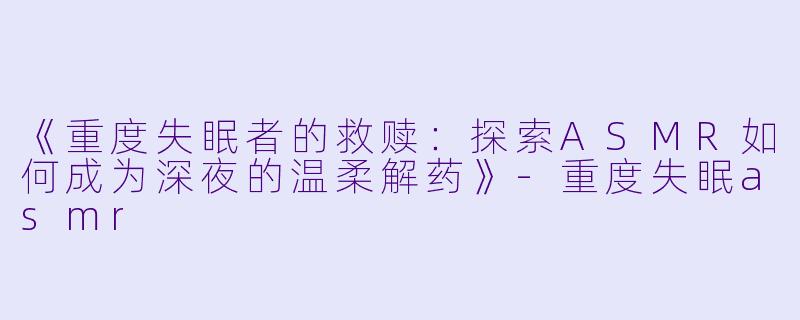 《重度失眠者的救赎：探索ASMR如何成为深夜的温柔解药》-重度失眠asmr