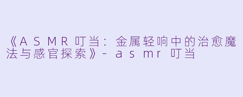 《ASMR叮当：金属轻响中的治愈魔法与感官探索》-asmr叮当