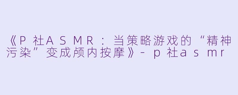 《P社ASMR：当策略游戏的“精神污染”变成颅内按摩》-p社asmr