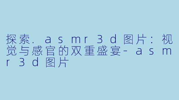 探索.asmr3d图片：视觉与感官的双重盛宴-asmr3d图片