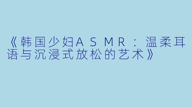 《韩国少妇ASMR：温柔耳语与沉浸式放松的艺术》
