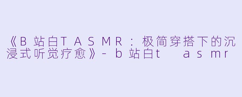 《B站白TASMR：极简穿搭下的沉浸式听觉疗愈》-b站白t asmr