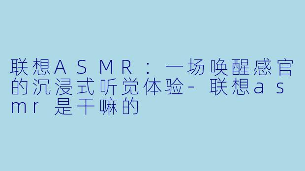 联想ASMR：一场唤醒感官的沉浸式听觉体验-联想asmr是干嘛的