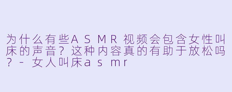 为什么有些ASMR视频会包含女性叫床的声音?这种内容真的有助于放松吗?