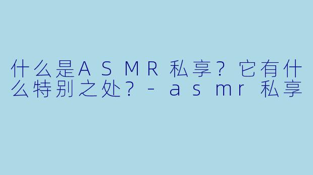 什么是ASMR私享？它有什么特别之处？-asmr私享