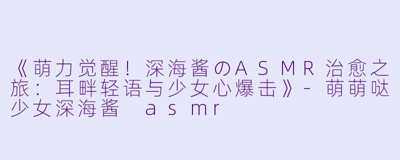 《萌力觉醒！深海酱のASMR治愈之旅：耳畔轻语与少女心爆击》-萌萌哒少女深海酱 asmr