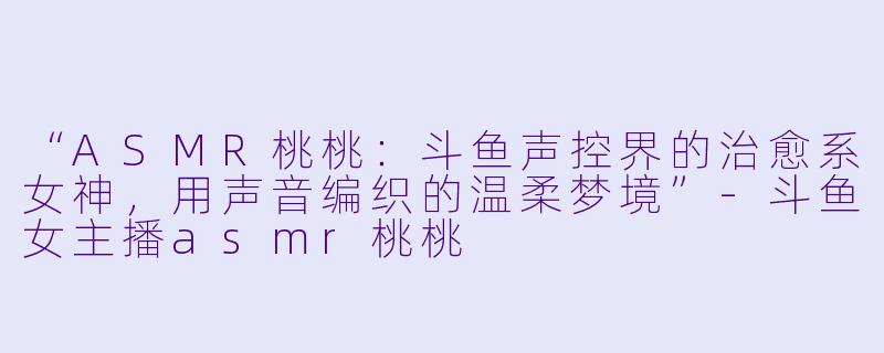 “ASMR桃桃：斗鱼声控界的治愈系女神，用声音编织的温柔梦境”-斗鱼女主播asmr桃桃