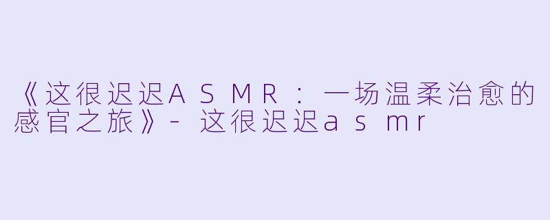《这很迟迟ASMR：一场温柔治愈的感官之旅》-这很迟迟asmr