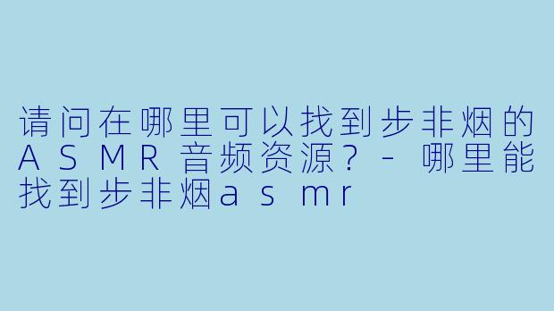 请问在哪里可以找到步非烟的ASMR音频资源？-哪里能找到步非烟asmr