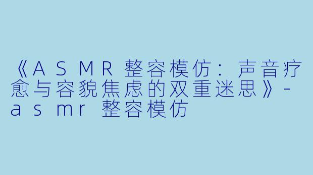 《ASMR整容模仿：声音疗愈与容貌焦虑的双重迷思》-asmr整容模仿