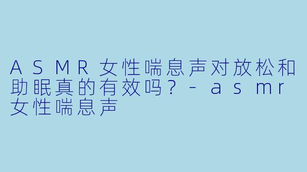 ASMR女性喘息声对放松和助眠真的有效吗?